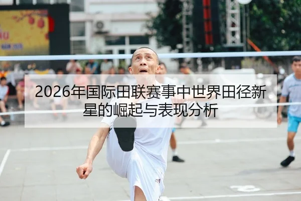 2026年国际田联赛事中世界田径新星的崛起与表现分析