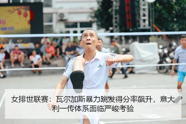女排世联赛：瓦尔加斯暴力跳发得分率飙升，意大利一传体系面临严峻考验
