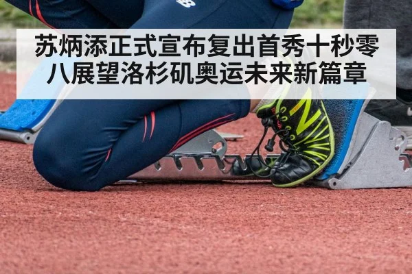苏炳添正式宣布复出首秀十秒零八展望洛杉矶奥运未来新篇章